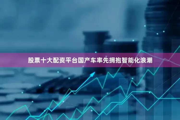 股票十大配资平台国产车率先拥抱智能化浪潮