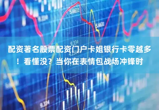 配资著名股票配资门户卡姐银行卡零越多！看懂没？当你在表情包战场冲锋时