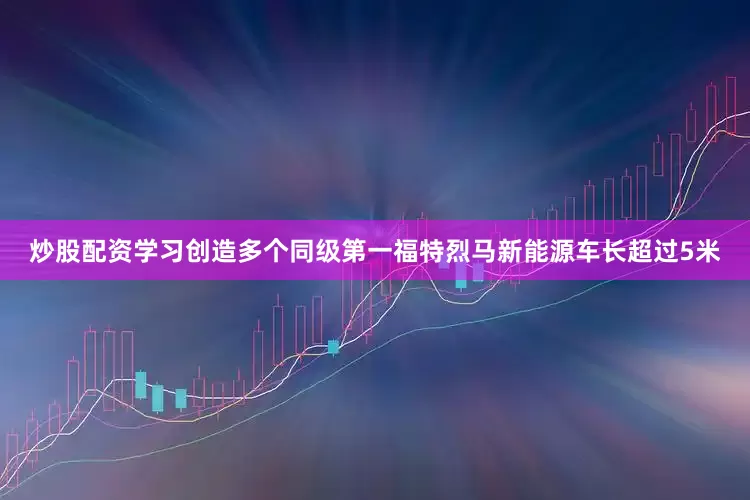 炒股配资学习创造多个同级第一福特烈马新能源车长超过5米