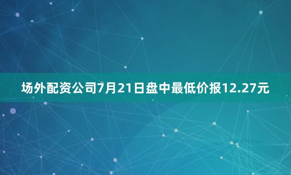 场外配资公司7月21日盘中最低价报12.27元