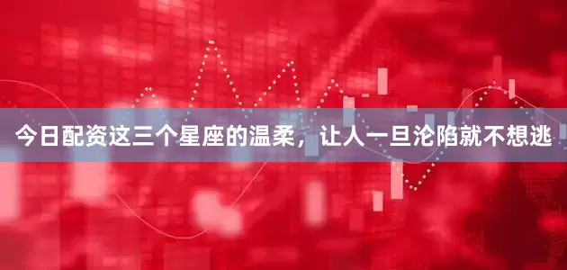 今日配资这三个星座的温柔，让人一旦沦陷就不想逃