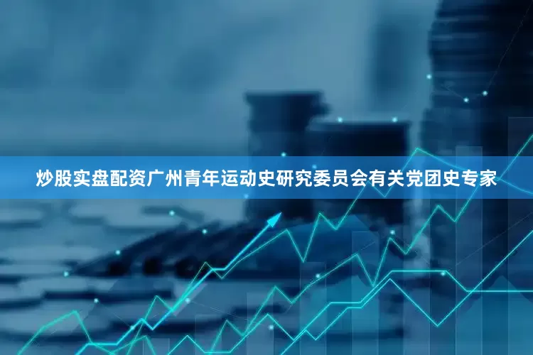 炒股实盘配资广州青年运动史研究委员会有关党团史专家