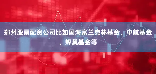 郑州股票配资公司比如国海富兰克林基金、中航基金、蜂巢基金等