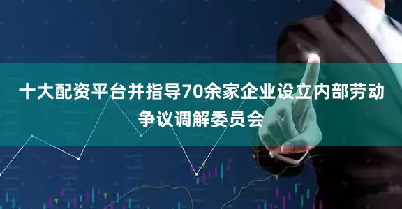 十大配资平台并指导70余家企业设立内部劳动争议调解委员会